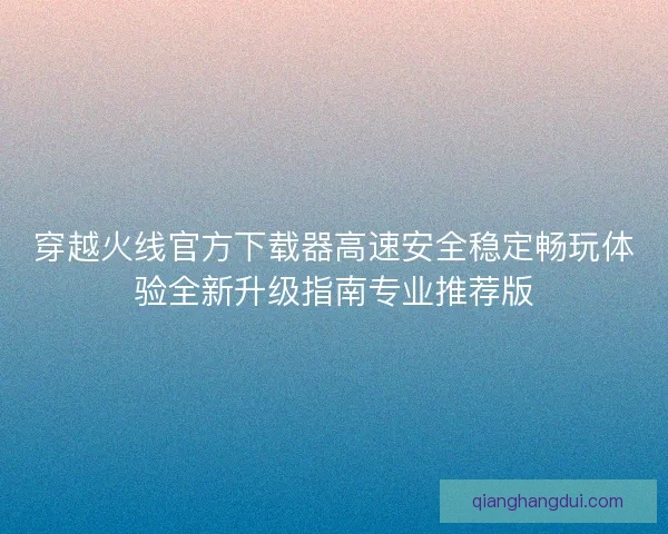 穿越火线官方下载器高速安全稳定畅玩体验全新升级指南专业推荐版