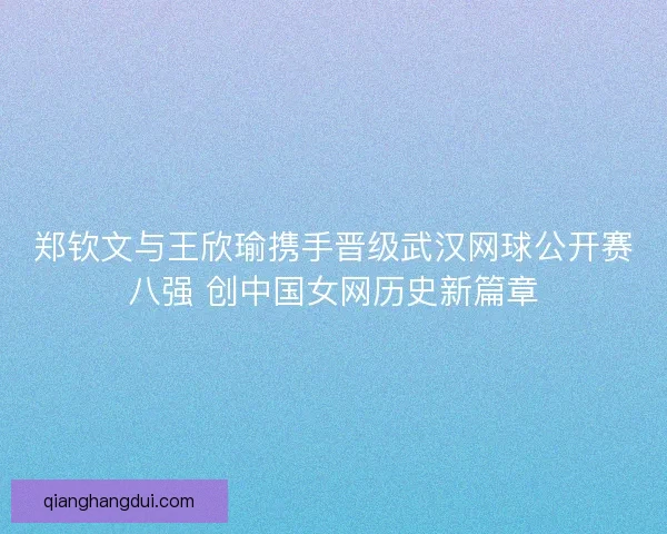 郑钦文与王欣瑜携手晋级武汉网球公开赛八强 创中国女网历史新篇章