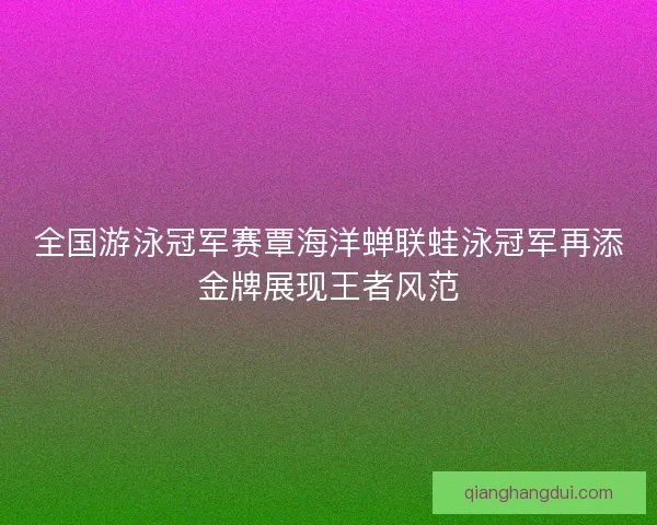 全国游泳冠军赛覃海洋蝉联蛙泳冠军再添金牌展现王者风范