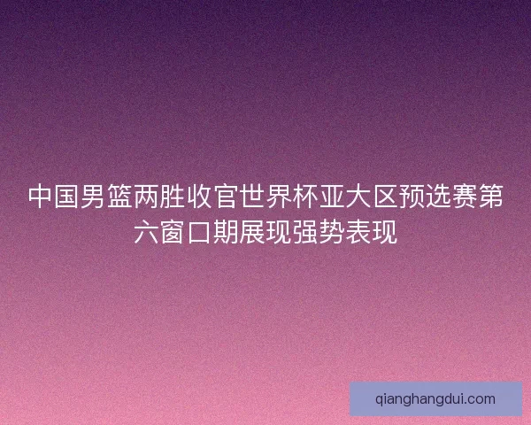 中国男篮两胜收官世界杯亚大区预选赛第六窗口期展现强势表现