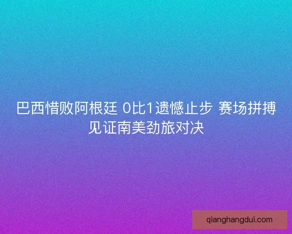 巴西惜败阿根廷 0比1遗憾止步 赛场拼搏见证南美劲旅对决