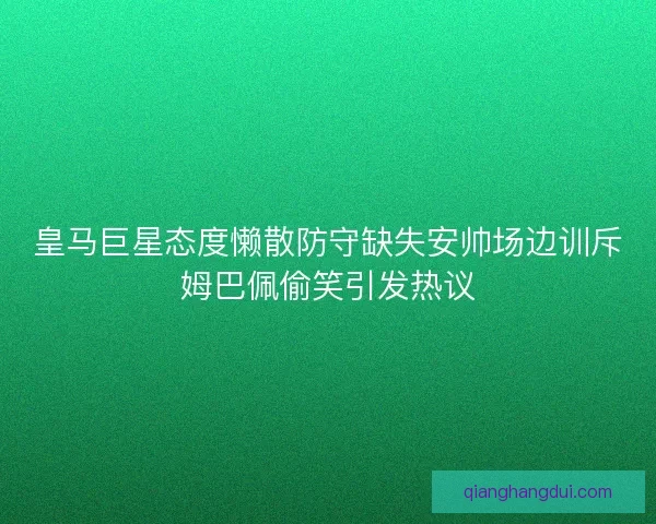 皇马巨星态度懒散防守缺失安帅场边训斥姆巴佩偷笑引发热议